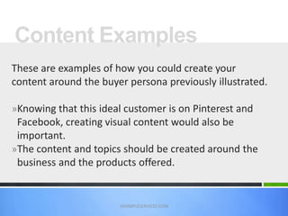 Content Examples
VASIMPLESERVICES.COM
These are examples of how you could create your
content around the buyer persona previously illustrated.
»Knowing that this ideal customer is on Pinterest and
Facebook, creating visual content would also be
important.
»The content and topics should be created around the
business and the products offered.
 