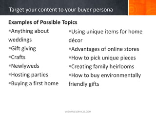 Target your content to your buyer persona
Examples of Possible Topics
Anything about
weddings
Gift giving
Crafts
Newlyweds
Hosting parties
Buying a first home
VASIMPLESERVICES.COM
Using unique items for home
décor
Advantages of online stores
How to pick unique pieces
Creating family heirlooms
How to buy environmentally
friendly gifts
 
