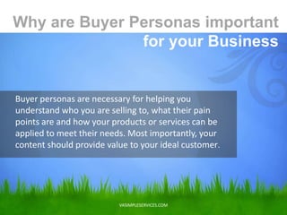 VASIMPLESERVICES.COM
Buyer personas are necessary for helping you
understand who you are selling to, what their pain
points are and how your products or services can be
applied to meet their needs. Most importantly, your
content should provide value to your ideal customer.
Why are Buyer Personas important
for your Business
 