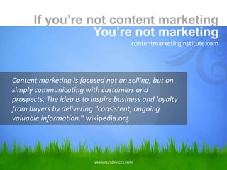 VASIMPLESERVICES.COM
Content marketing is focused not on selling, but on
simply communicating with customers and
prospects. The idea is to inspire business and loyalty
from buyers by delivering "consistent, ongoing
valuable information." wikipedia.org
If you’re not content marketing
You’re not marketing
contentmarketinginstitute.com
 