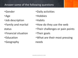 Answer some of the following questions
Gender
Age
Job description
Family and marital
status
Financial situation
Education
Geography
Daily activities
Hobbies
Habits
How do they use the web
Their challenges or pain points
Their goals
What are their most pressing
needs
VASIMPLESERVICES.COM
 