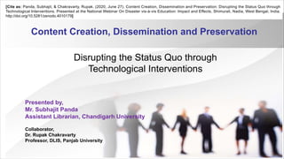 Content Creation, Dissemination and Preservation
Disrupting the Status Quo through
Technological Interventions
Presented by,
Mr. Subhajit Panda
Assistant Librarian, Chandigarh University
Collaborator,
Dr. Rupak Chakravarty
Professor, DLIS, Panjab University
[Cite as: Panda, Subhajit, & Chakravarty, Rupak. (2020, June 27). Content Creation, Dissemination and Preservation: Disrupting the Status Quo through
Technological Interventions. Presented at the National Webinar On Disaster vis-à-vis Education: Impact and Effects, Shimurali, Nadia, West Bengal, India.
http://doi.org/10.5281/zenodo.4010179]
 