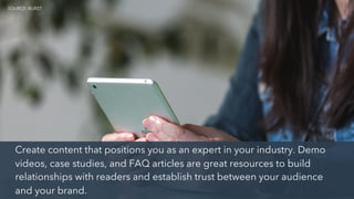 Create content that positions you as an expert in your industry. Demo
videos, case studies, and FAQ articles are great resources to build
relationships with readers and establish trust between your audience
and your brand.
SOURCE: BURST
 