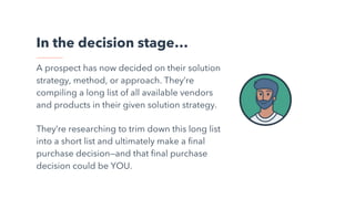 In the decision stage…
A prospect has now decided on their solution
strategy, method, or approach. They’re
compiling a long list of all available vendors
and products in their given solution strategy.
They’re researching to trim down this long list
into a short list and ultimately make a final
purchase decision—and that final purchase
decision could be YOU.
 