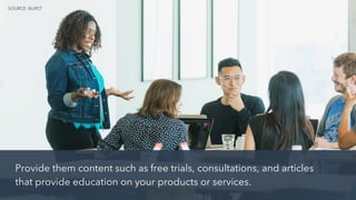 Provide them content such as free trials, consultations, and articles
that provide education on your products or services.
SOURCE: BURST
 
