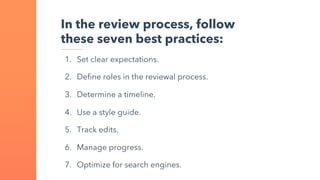 In the review process, follow
these seven best practices:
1. Set clear expectations.
2. Define roles in the reviewal process.
3. Determine a timeline.
4. Use a style guide.
5. Track edits.
6. Manage progress.
7. Optimize for search engines.
 