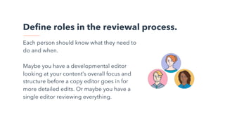 Define roles in the reviewal process.
Each person should know what they need to
do and when.
Maybe you have a developmental editor
looking at your content’s overall focus and
structure before a copy editor goes in for
more detailed edits. Or maybe you have a
single editor reviewing everything.
 