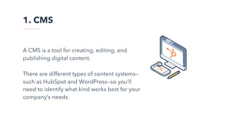 1. CMS
A CMS is a tool for creating, editing, and
publishing digital content.
There are different types of content systems—
such as HubSpot and WordPress—so you’ll
need to identify what kind works best for your
company’s needs.
 