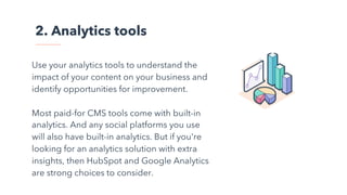 2. Analytics tools
Use your analytics tools to understand the
impact of your content on your business and
identify opportunities for improvement.
Most paid-for CMS tools come with built-in
analytics. And any social platforms you use
will also have built-in analytics. But if you're
looking for an analytics solution with extra
insights, then HubSpot and Google Analytics
are strong choices to consider.
 