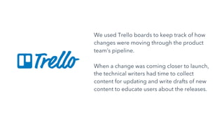 We used Trello boards to keep track of how
changes were moving through the product
team’s pipeline.
When a change was coming closer to launch,
the technical writers had time to collect
content for updating and write drafts of new
content to educate users about the releases.
 