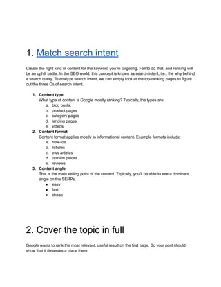 1. Match search intent
Create the right kind of content for the keyword you’re targeting. Fail to do that, and ranking will
be an uphill battle. In the SEO world, this concept is known as search intent, i.e., the why behind
a search query. To analyze search intent, we can simply look at the top-ranking pages to figure
out the three Cs of search intent.
1. Content type
What type of content is Google mostly ranking? Typically, the types are:
a. blog posts,
b. product pages
c. category pages
d. landing pages
e. videos
2. Content format
Content format applies mostly to informational content. Example formats include:
a. how-tos
b. listicles
c. ews articles
d. opinion pieces
e. reviews
3. Content angle
This is the main selling point of the content. Typically, you’ll be able to see a dominant
angle on the SERPs.
● easy
● fast
● cheap
2. Cover the topic in full
Google wants to rank the most relevant, useful result on the first page. So your post should
show that it deserves a place there.
 