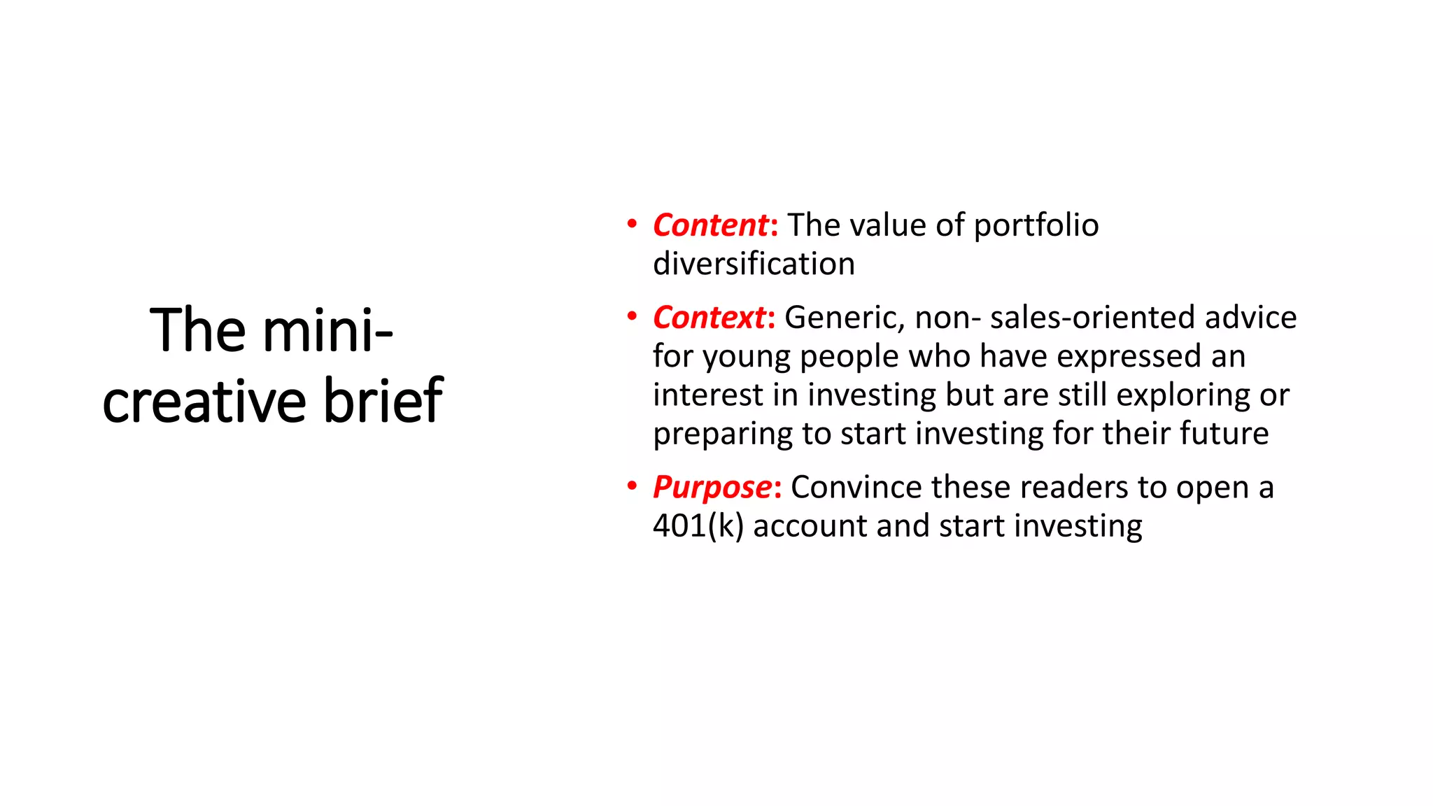 The mini-
creative brief
• Content: The value of portfolio
diversification
• Context: Generic, non- sales-oriented advice
for young people who have expressed an
interest in investing but are still exploring or
preparing to start investing for their future
• Purpose: Convince these readers to open a
401(k) account and start investing
 