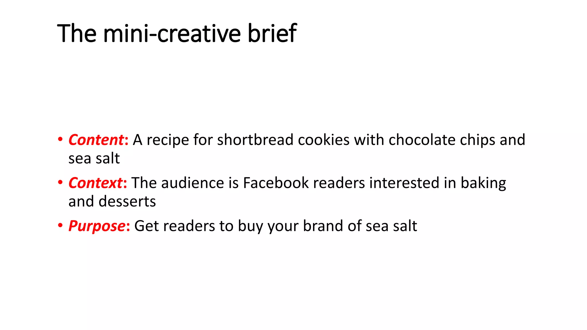 The mini-creative brief
• Content: A recipe for shortbread cookies with chocolate chips and
sea salt
• Context: The audience is Facebook readers interested in baking
and desserts
• Purpose: Get readers to buy your brand of sea salt
 