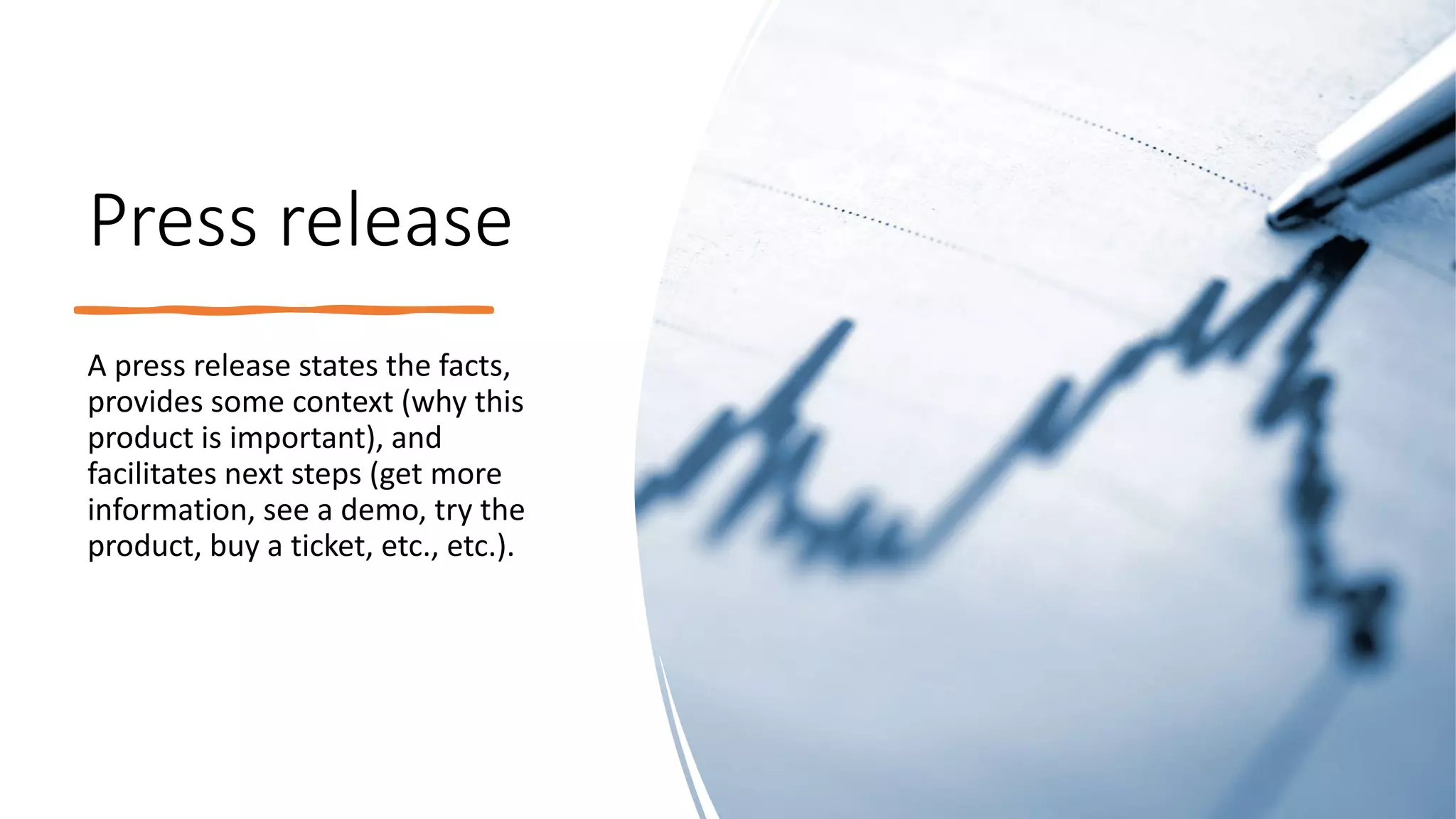 Press release
A press release states the facts,
provides some context (why this
product is important), and
facilitates next steps (get more
information, see a demo, try the
product, buy a ticket, etc., etc.).
 