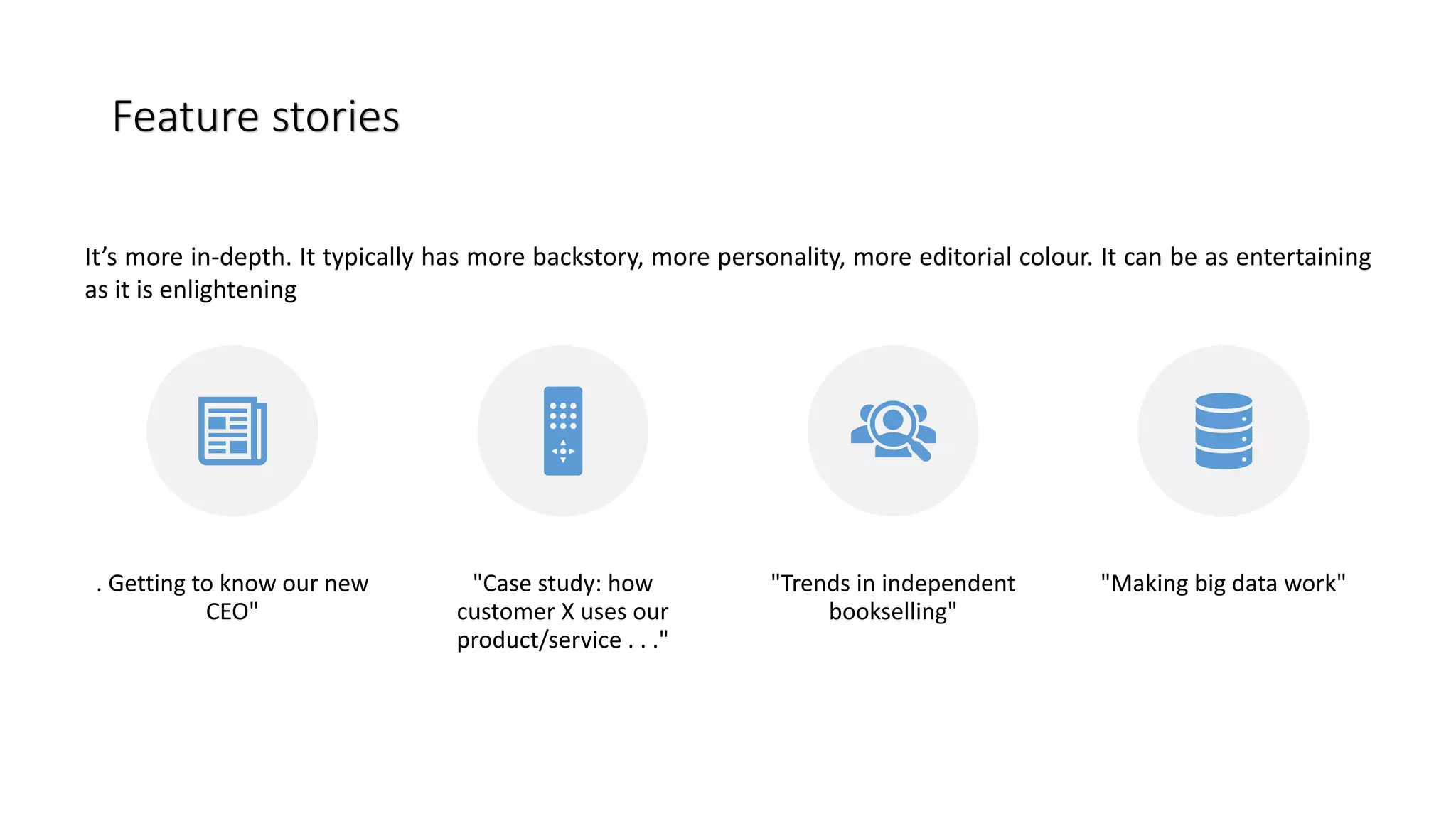 . Getting to know our new
CEO"
"Case study: how
customer X uses our
product/service . . ."
"Trends in independent
bookselling"
"Making big data work"
Feature stories
Feature stories
It’s more in-depth. It typically has more backstory, more personality, more editorial colour. It can be as entertaining
as it is enlightening
 