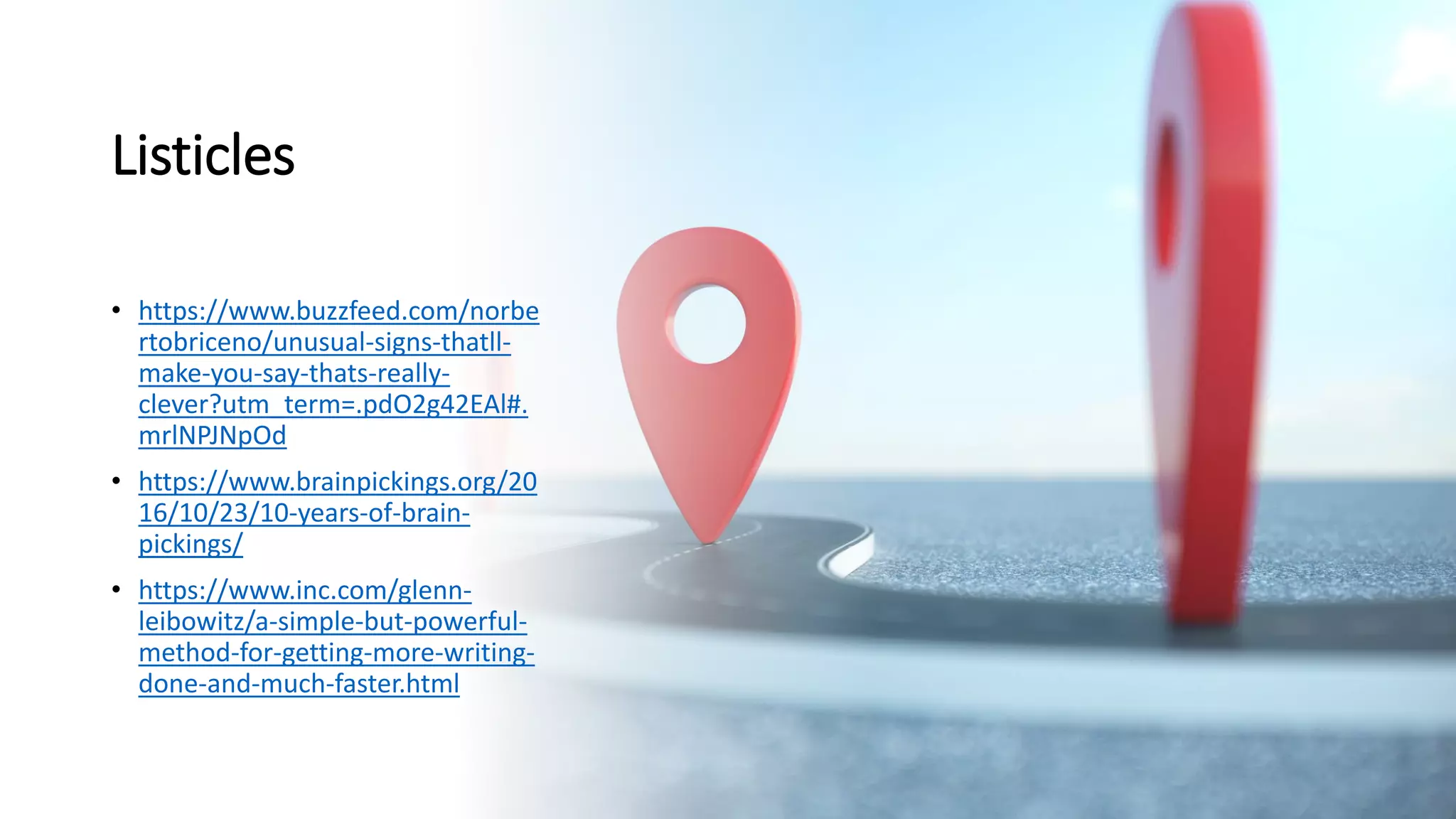 Listicles
• https://www.buzzfeed.com/norbe
rtobriceno/unusual-signs-thatll-
make-you-say-thats-really-
clever?utm_term=.pdO2g42EAl#.
mrlNPJNpOd
• https://www.brainpickings.org/20
16/10/23/10-years-of-brain-
pickings/
• https://www.inc.com/glenn-
leibowitz/a-simple-but-powerful-
method-for-getting-more-writing-
done-and-much-faster.html
 