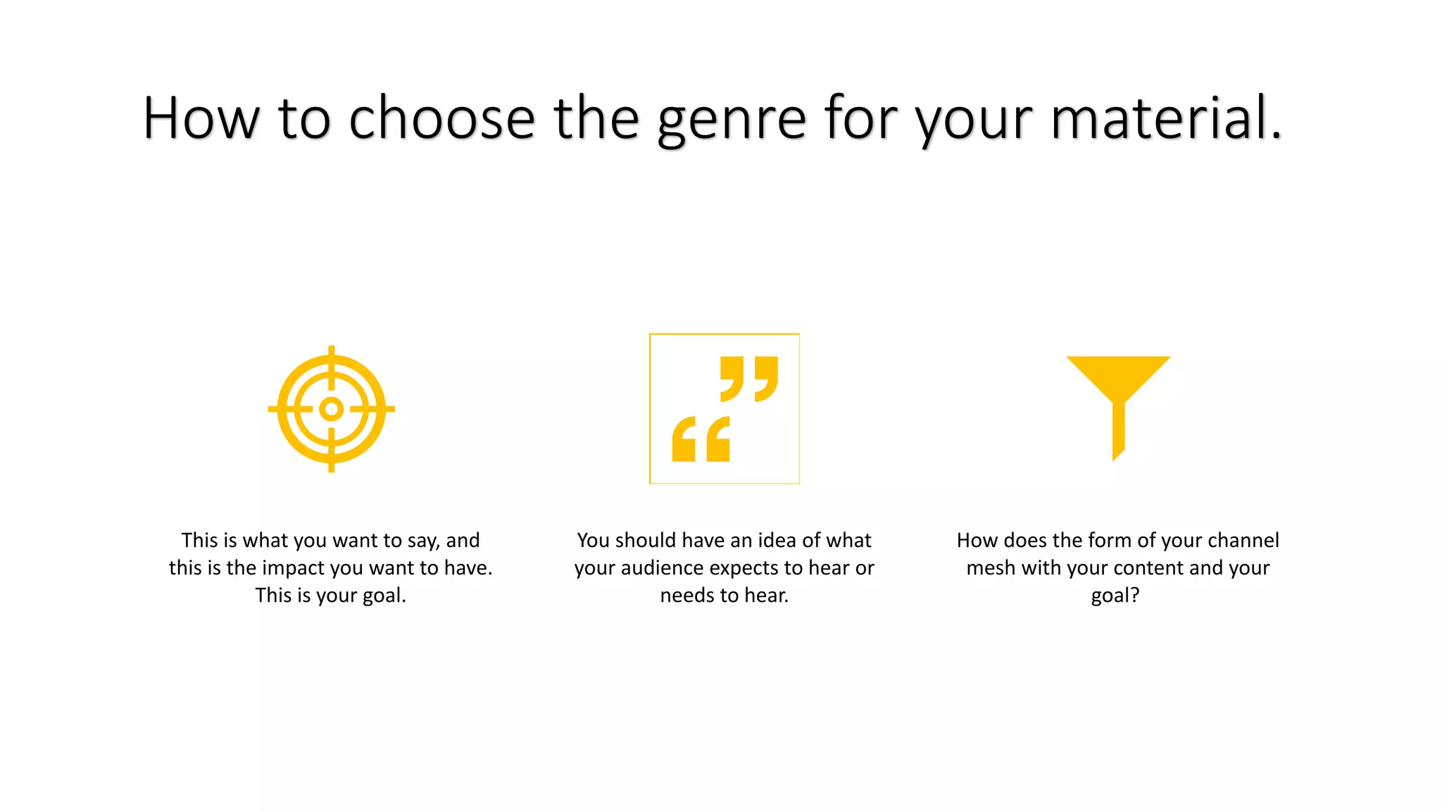 How to choose the genre for your material.
This is what you want to say, and
this is the impact you want to have.
This is your goal.
You should have an idea of what
your audience expects to hear or
needs to hear.
How does the form of your channel
mesh with your content and your
goal?
 
