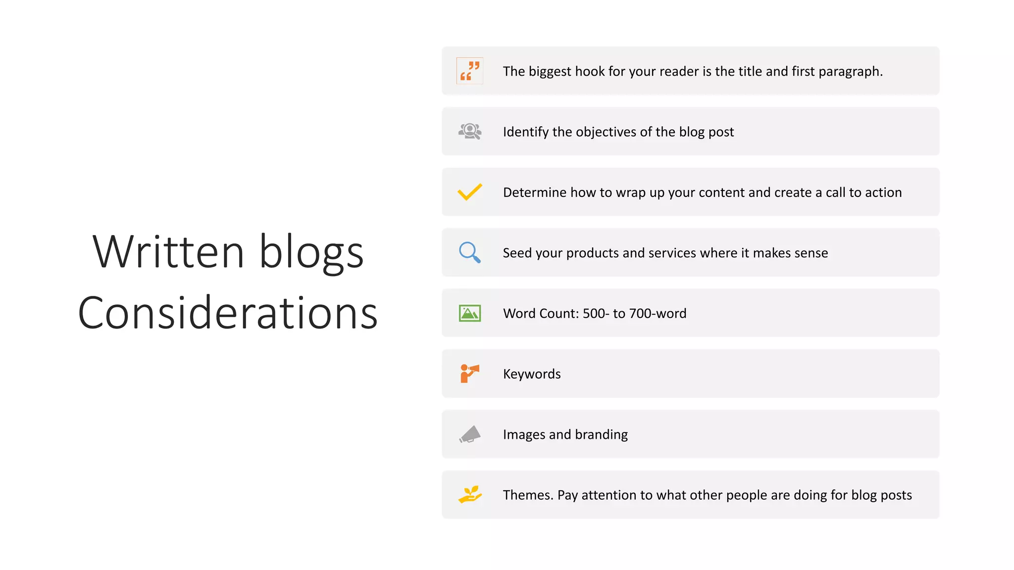 Written blogs
Considerations
The biggest hook for your reader is the title and first paragraph.
Identify the objectives of the blog post
Determine how to wrap up your content and create a call to action
Seed your products and services where it makes sense
Word Count: 500- to 700-word
Keywords
Images and branding
Themes. Pay attention to what other people are doing for blog posts
 