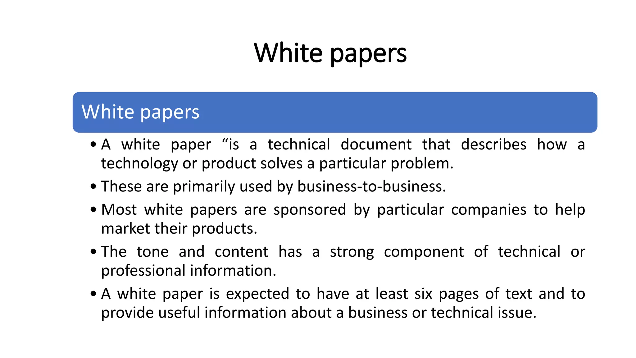White papers
• A white paper “is a technical document that describes how a
technology or product solves a particular problem.
• These are primarily used by business-to-business.
• Most white papers are sponsored by particular companies to help
market their products.
• The tone and content has a strong component of technical or
professional information.
• A white paper is expected to have at least six pages of text and to
provide useful information about a business or technical issue.
White papers
 
