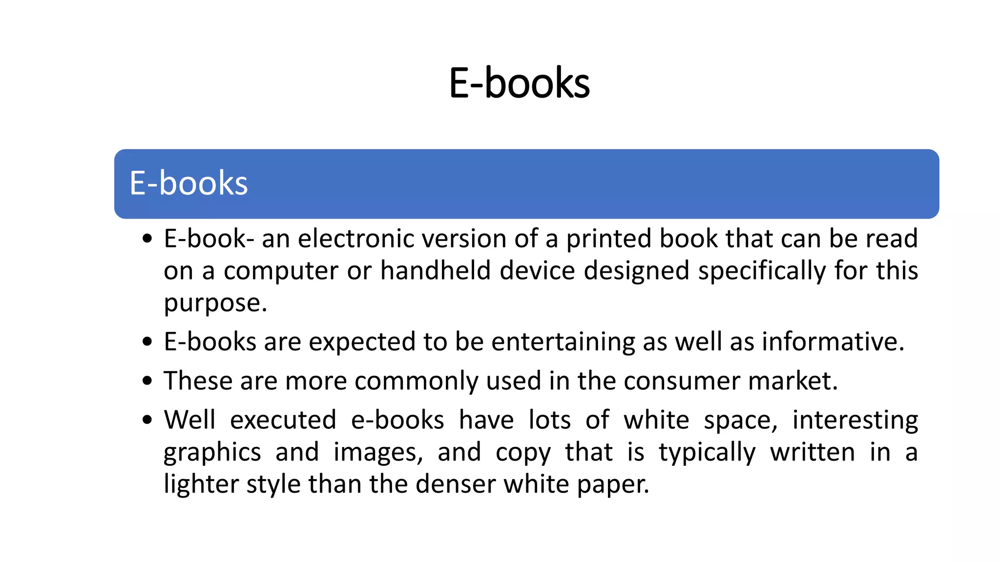 E-books
• E-book- an electronic version of a printed book that can be read
on a computer or handheld device designed specifically for this
purpose.
• E-books are expected to be entertaining as well as informative.
• These are more commonly used in the consumer market.
• Well executed e-books have lots of white space, interesting
graphics and images, and copy that is typically written in a
lighter style than the denser white paper.
E-books
 