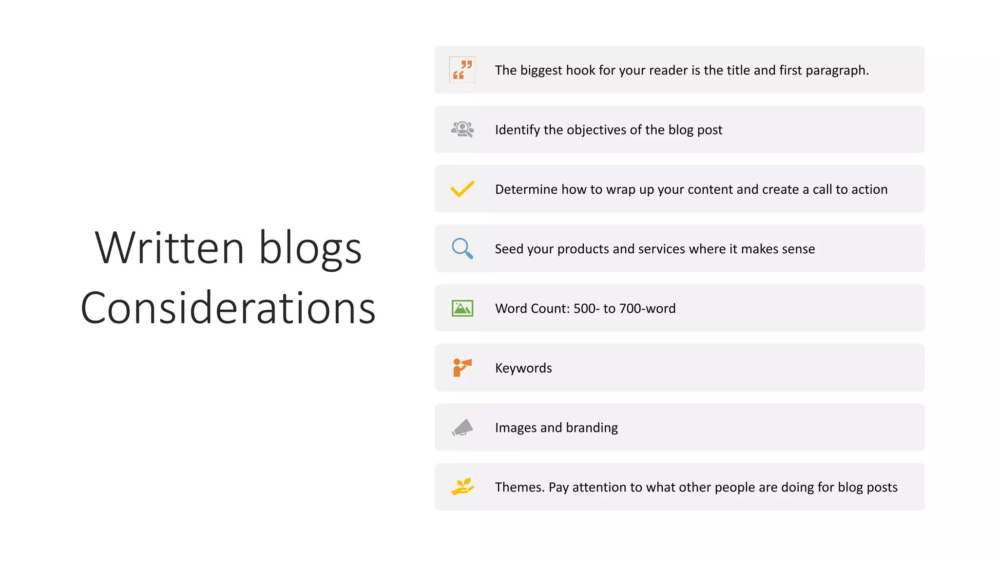 Written blogs
Considerations
The biggest hook for your reader is the title and first paragraph.
Identify the objectives of the blog post
Determine how to wrap up your content and create a call to action
Seed your products and services where it makes sense
Word Count: 500- to 700-word
Keywords
Images and branding
Themes. Pay attention to what other people are doing for blog posts
 