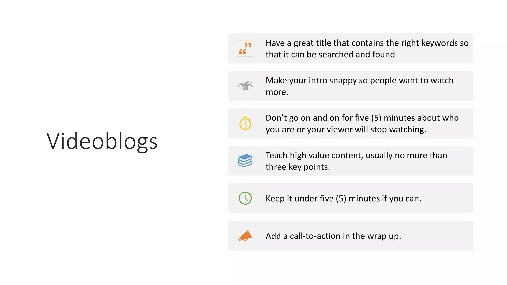 Videoblogs
Have a great title that contains the right keywords so
that it can be searched and found
Make your intro snappy so people want to watch
more.
Don’t go on and on for five (5) minutes about who
you are or your viewer will stop watching.
Teach high value content, usually no more than
three key points.
Keep it under five (5) minutes if you can.
Add a call-to-action in the wrap up.
 