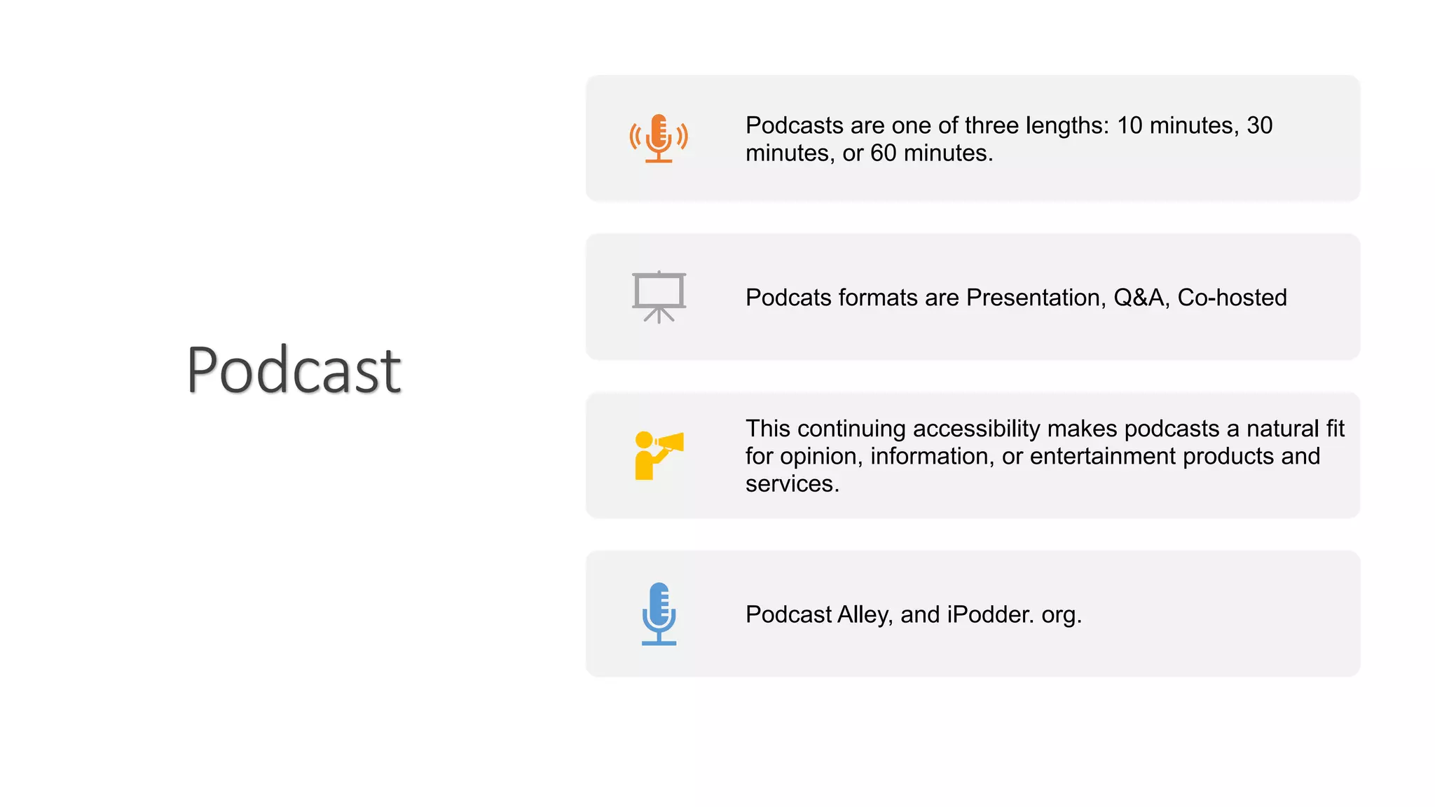 Podcast
Podcasts are one of three lengths: 10 minutes, 30
minutes, or 60 minutes.
Podcats formats are Presentation, Q&A, Co-hosted
This continuing accessibility makes podcasts a natural fit
for opinion, information, or entertainment products and
services.
Podcast Alley, and iPodder. org.
 