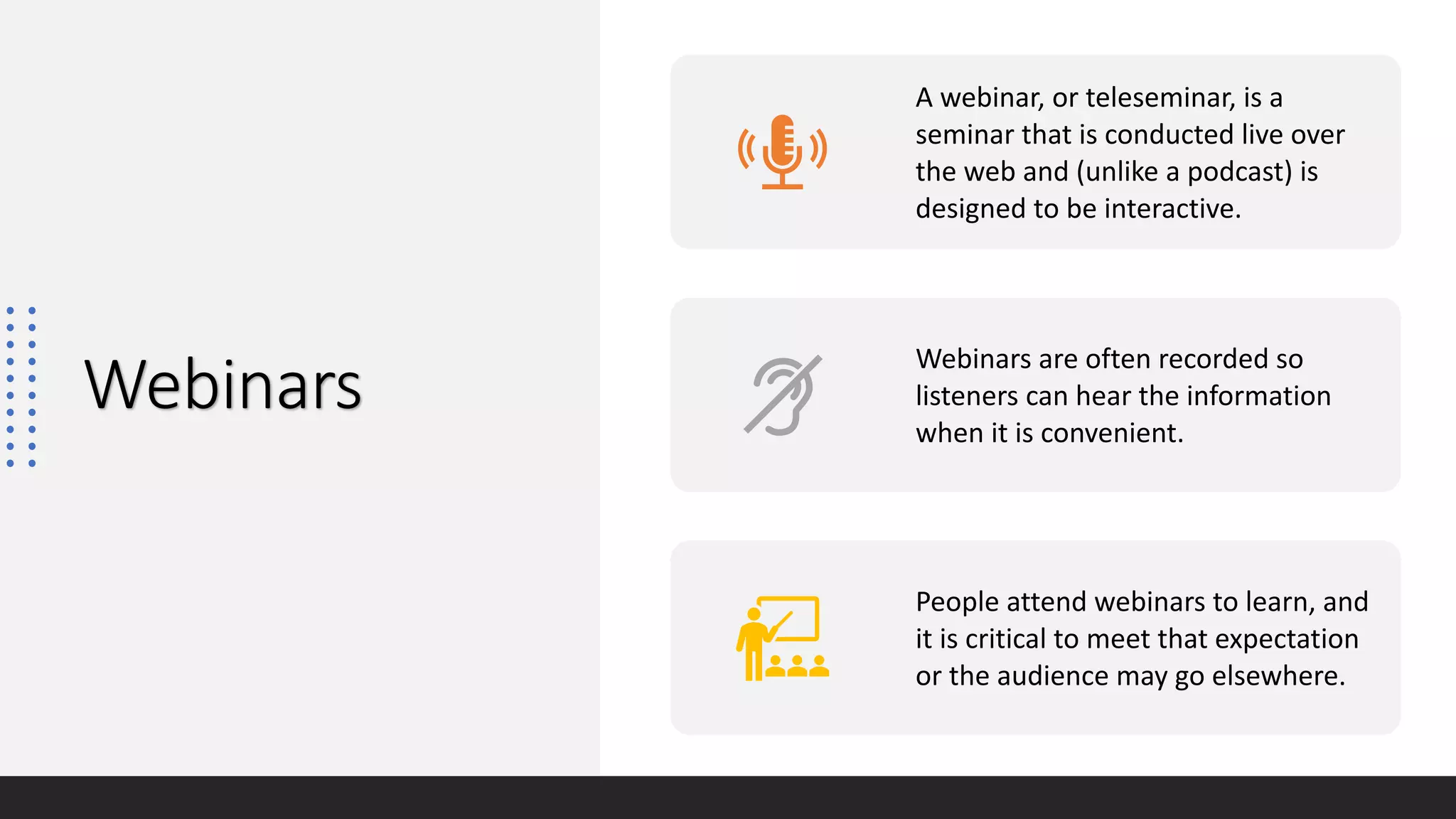 Webinars
A webinar, or teleseminar, is a
seminar that is conducted live over
the web and (unlike a podcast) is
designed to be interactive.
Webinars are often recorded so
listeners can hear the information
when it is convenient.
People attend webinars to learn, and
it is critical to meet that expectation
or the audience may go elsewhere.
 