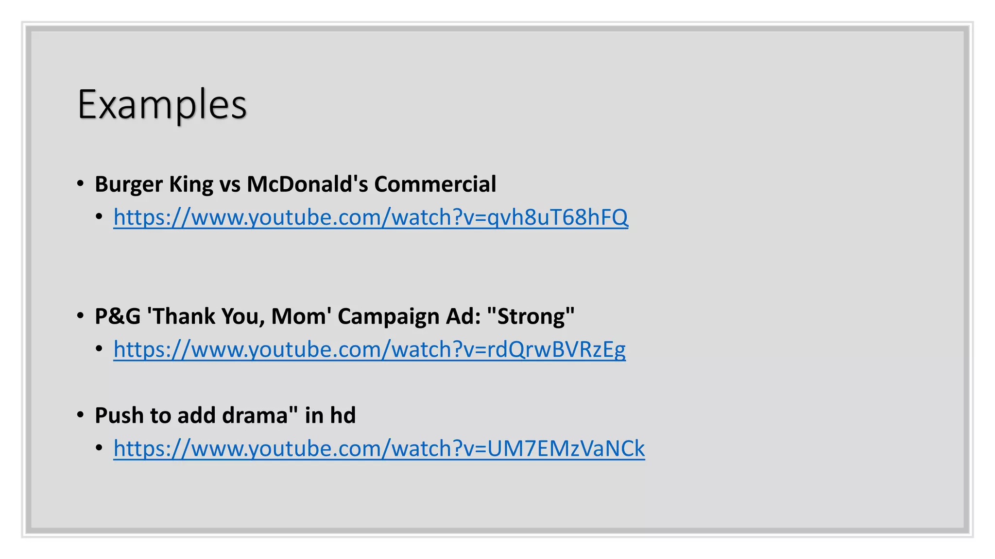 Examples
• Burger King vs McDonald's Commercial
• https://www.youtube.com/watch?v=qvh8uT68hFQ
• P&G 'Thank You, Mom' Campaign Ad: "Strong"
• https://www.youtube.com/watch?v=rdQrwBVRzEg
• Push to add drama" in hd
• https://www.youtube.com/watch?v=UM7EMzVaNCk
 