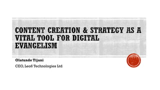 CONTENT CREATION & STRATEGY AS A
VITAL TOOL FOR DIGITAL
EVANGELISM
Olatunde Tijani
CEO, Leo6 Technologies Ltd
 