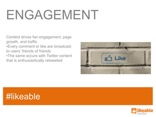 ENGAGEMENT
Content drives fan engagement, page
growth, and traffic
•Every comment or like are broadcast
to users’ friends of friends
•The same occurs with Twitter content
that is enthusiastically retweeted




                                        SOME
#likeable
SAMPLE FACT
                                        HASHTAG
 