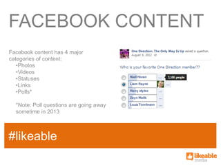 FACEBOOK CONTENT
Facebook content has 4 major
categories of content:
   •Photos
   •Videos
   •Statuses
   •Links
   •Polls*

  *Note: Poll questions are going away
  sometime in 2013


                                         SOME
#likeable
SAMPLE FACT
                                         HASHTAG
 