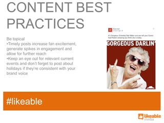 CONTENT BEST
PRACTICES
Be topical
•Timely posts increase fan excitement,
generate spikes in engagement and
allow for further reach
•Keep an eye out for relevant current
events and don’t forget to post about
holidays if they’re consistent with your
brand voice




                                           SOME
#likeable
SAMPLE FACT
                                           HASHTAG
 