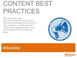 CONTENT BEST
PRACTICES
Don’t play hard to get
•Don’t be coy with your call to action
•Be clear and blatantly tell your fans to
“like,” comment, or share your post
•These actions generate reach, since
they’ll end up in their friends’ news
feeds




                                            SOME
#likeable
SAMPLE FACT
                                            HASHTAG
 