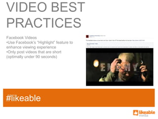 VIDEO BEST
PRACTICES
Facebook Videos
•Use Facebook’s “Highlight” feature to
enhance viewing experience
•Only post videos that are short
(optimally under 90 seconds)




                                         SOME
#likeable
SAMPLE FACT
                                         HASHTAG
 
