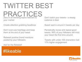TWITTER BEST
PRACTICES
Zero in on trending topics relevant to   Don’t batch your tweets– a steady
your market                              cadence is best

Create attention grabbing headlines      Sweet spot is around 4 tweets per day

Don’t over-use hashtags and keep         Periodically revise and repost good
them at the end of your tweet            tweets. 99% of your followers will miss
                                         your tweet the first time around
Retweet positive brand mentions
posted by your followers                 Tweets with under 100 characters had
                                         17% higher engagement
Ask for the Retweet!


#likeable
 