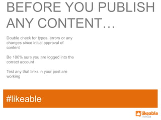 BEFORE YOU PUBLISH
ANY CONTENT…
Double check for typos, errors or any
changes since initial approval of
content

Be 100% sure you are logged into the
correct account

Test any that links in your post are
working



                                        SOME
#likeable
SAMPLE FACT
                                        HASHTAG
 