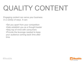 QUALITY CONTENT
Engaging content can serve your business
in a variety of ways. It can:

   •Set you apart from your competition
   •Help establish you as a thought leader
   •Stay top of mind with consumers
   •Provide the leverage needed to keep
   your audience coming back time after
   time




#likeable
 