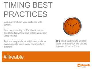 TIMING BEST
PRACTICES
Do not overwhelm your audience with
content

Post once per day on Facebook, so you
don’t take Newsfeed real estate away from
users’ friends

Test morning posts vs. afternoon posts vs.     TIP: The best times to engage
evening posts since every community is         users on Facebook are usually
different                                      between 11 am – 5 pm


                                             SOME
#likeable
SAMPLE FACT
                                             HASHTAG
 