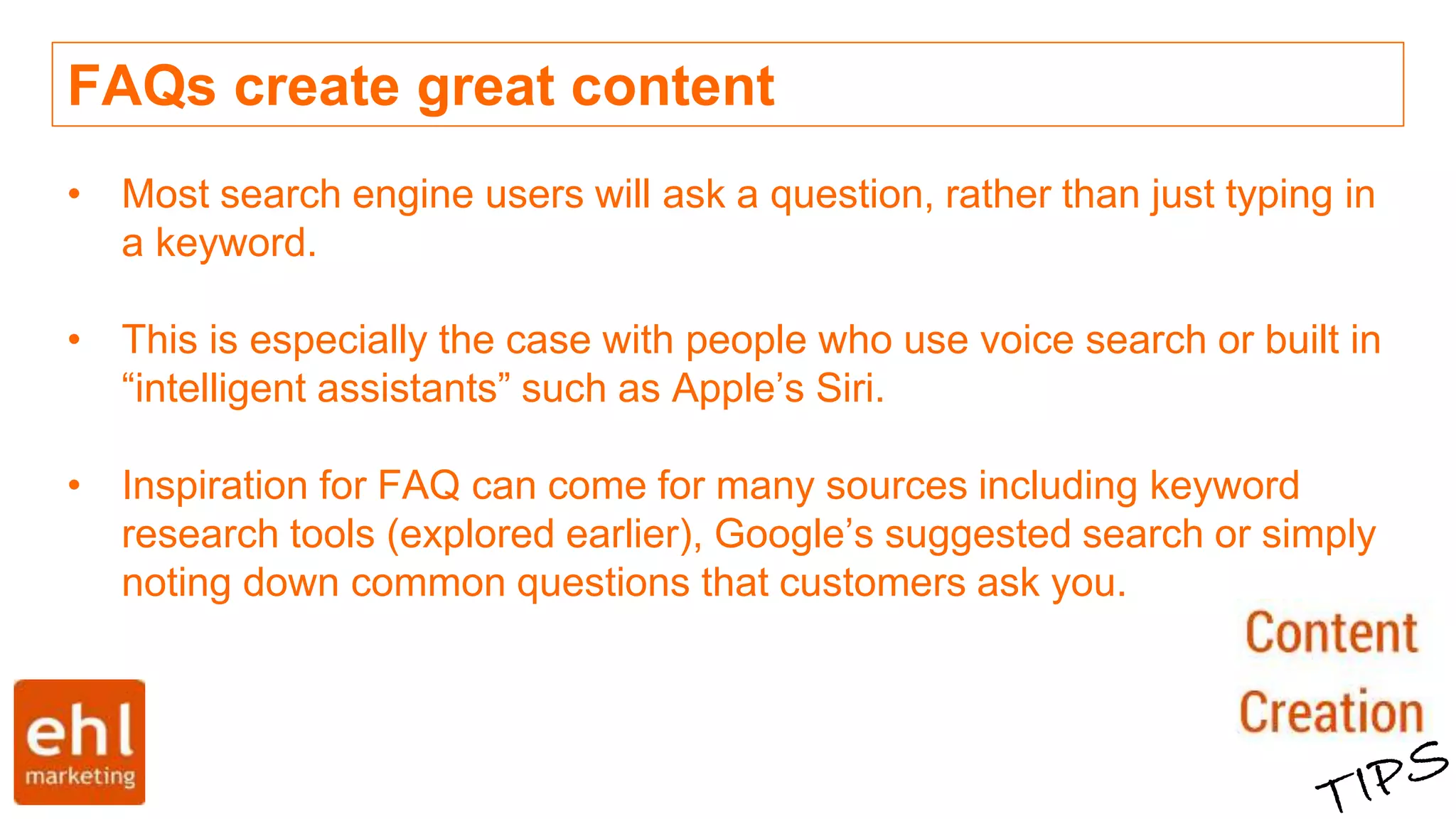 FAQs create great content
• Most search engine users will ask a question, rather than just typing in
a keyword.
• This is especially the case with people who use voice search or built in
“intelligent assistants” such as Apple’s Siri.
• Inspiration for FAQ can come for many sources including keyword
research tools (explored earlier), Google’s suggested search or simply
noting down common questions that customers ask you.
 