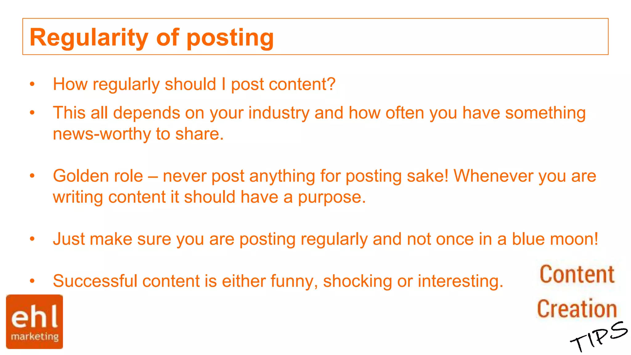 Regularity of posting
• How regularly should I post content?
• This all depends on your industry and how often you have something
news-worthy to share.
• Golden role – never post anything for posting sake! Whenever you are
writing content it should have a purpose.
• Just make sure you are posting regularly and not once in a blue moon!
• Successful content is either funny, shocking or interesting.
 