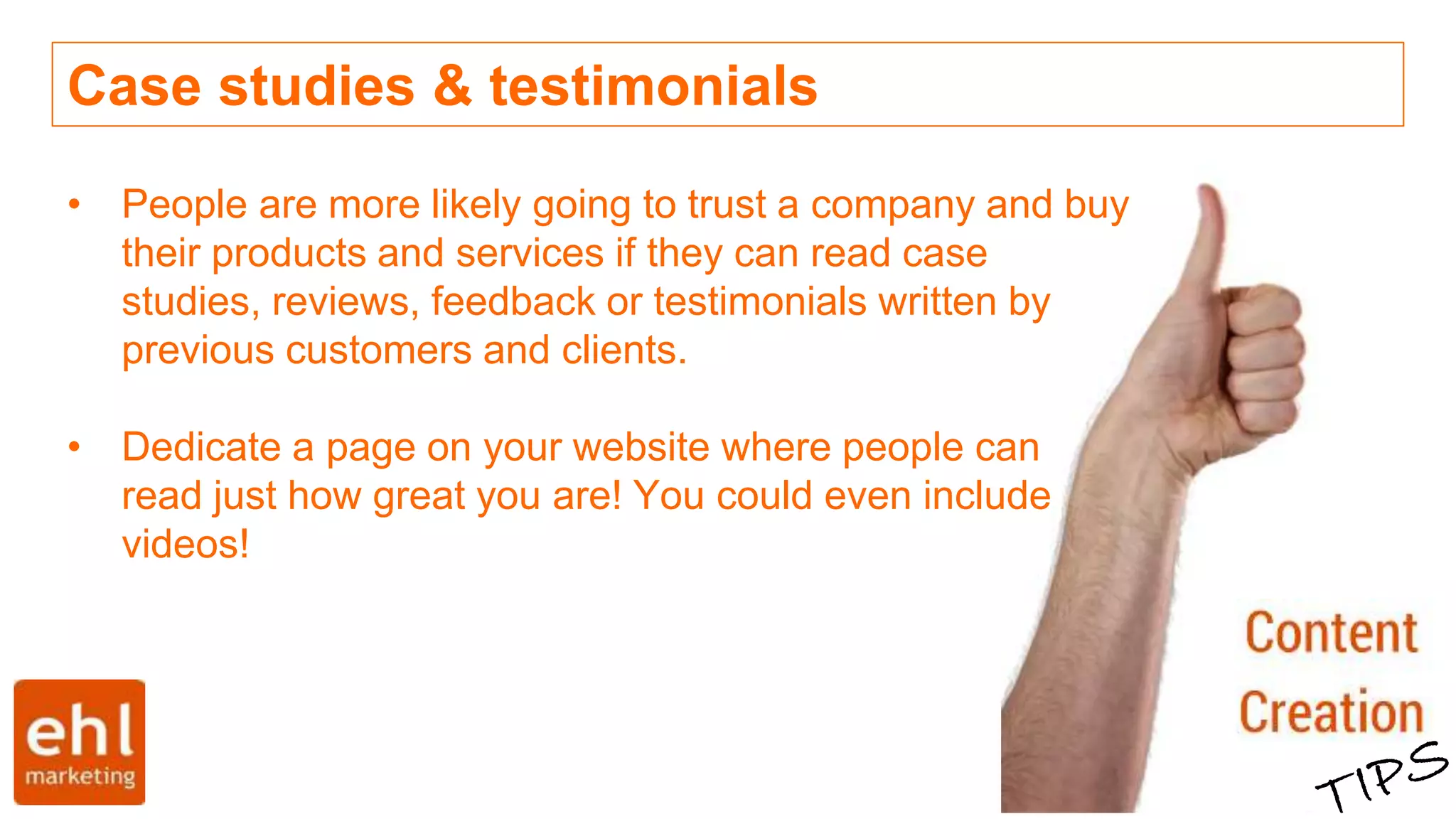Case studies & testimonials
• People are more likely going to trust a company and buy
their products and services if they can read case
studies, reviews, feedback or testimonials written by
previous customers and clients.
• Dedicate a page on your website where people can
read just how great you are! You could even include
videos!
 