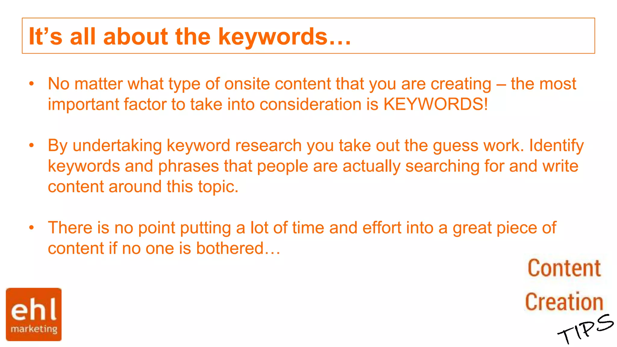 It’s all about the keywords…
• No matter what type of onsite content that you are creating – the most
important factor to take into consideration is KEYWORDS!
• By undertaking keyword research you take out the guess work. Identify
keywords and phrases that people are actually searching for and write
content around this topic.
• There is no point putting a lot of time and effort into a great piece of
content if no one is bothered…
 