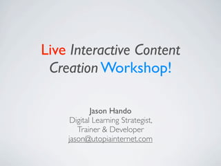 Live Interactive Content
 Creation Workshop!

            Jason Hando
     Digital Learning Strategist,
       Trainer & Developer
    jason@utopiainternet.com
 