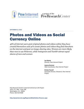SEPTEMBER 13, 2012



Photos and Videos as Social
Currency Online
46% of internet users post original photos and videos online they have
created themselves and 41% curate photos and videos they find elsewhere
on the internet and post on image-sharing sites. Women are more likely
than men to use Pinterest, while Instagram and Tumblr attract equal
shares of men and women


                                                         Lee Rainie
                                                         Director, Pew Internet Project
                                                         Joanna Brenner
                                                         Web Coordinator, Pew Internet Project
                                                         Kristen Purcell
                                                         Associate Director, Research, Pew Internet
                                                         Project




Pew Research Center’s Internet & American Life Project
1615 L St., NW – Suite 700
Washington, D.C. 20036
Phone: 202-419-4500


http://pewinternet.org/Reports/2012/Online-Pictures.aspx
 