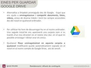 Ignasi Alcalde www.ignasialcalde.esReelaboració i difusió de continguts
EINES PER GUARDAR
GOOGLE DRIVE
	
  
	
  
•  AlternaRva	
  a	
  Dropbox	
  promoguda	
  des	
  de	
  Google.	
   	
  Espai	
  que	
  
ens	
   ajuda	
   a	
   emmagatzemar	
   i	
   comparAr	
   documents,	
   fotos,	
  
vídeos,	
  arxius	
  de	
  diversa	
  índole	
  i	
  tenir-­‐los	
  sempre	
  accessibles	
  	
  
des	
  del	
  núvol	
  en	
  qualsevol	
  ordinador.	
  
•  Per	
  uRlitzar-­‐ho	
  hem	
  de	
  descarregar-­‐ho	
  en	
  el	
  nostre	
  ordinador.	
  
Una	
   vegada	
   instal·∙lat	
   ens	
   apareixerà	
   una	
   carpeta	
   com	
   si	
   es	
  
tractés	
  d'un	
  nou	
  directori	
  en	
  el	
  nostre	
  disc	
  dur,	
  en	
  el	
  qual	
  és	
  
possible	
  arrossegar	
  i	
  deixar	
  anar	
  els	
  arxius.	
  
•  Qualsevol	
   ﬁtxer	
   emmagatzemat	
   en	
   aquesta	
   carpeta	
   o	
  
qualsevol	
   modiﬁcació	
   queda	
   automàRcament	
   copiada	
   en	
   el	
  
núvol	
  en	
  el	
  nostre	
  compte	
  de	
  Google	
  Drive,	
  	
  així	
  de	
  senzill.	
  
 
