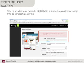 Ignasi Alcalde www.ignasialcalde.esReelaboració i difusió de continguts
EINES DIFUSIÓ
SCOOP.IT
	
  
	
  
Si	
  hi	
  ha	
  un	
  altre	
  tòpic	
  (nom	
  del	
  itol	
  idènRc)	
  a	
  Scoop.it,	
  no	
  podrem	
  avançar.	
  
S’ha	
  de	
  ser	
  creaRu	
  en	
  el	
  itol	
  
 