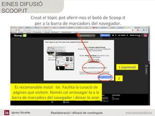 Ignasi Alcalde www.ignasialcalde.esReelaboració i difusió de continguts
EINES DIFUSIÓ
SCOOP.IT
	
  
	
  
Creat	
  el	
  tòpic	
  pot	
  oferir-­‐nos	
  el	
  botó	
  de	
  Scoop.it	
  	
  
per	
  a	
  la	
  barra	
  de	
  marcadors	
  del	
  navegador.	
  	
  
És	
  recomanable	
  instal	
  ·∙	
  lar.	
  Facilita	
  la	
  curació	
  de	
  
pàgines	
  que	
  visitem.	
  Només	
  cal	
  arrossegar-­‐lo	
  a	
  la	
  
barra	
  de	
  marcadors	
  del	
  navegador	
  i	
  deixar-­‐lo	
  anar.	
  
1	
  (opcional)	
  
2	
  
 