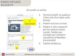 Ignasi Alcalde www.ignasialcalde.esReelaboració i difusió de continguts
EINES DIFUSIÓ
SCOOP.IT
	
  
	
  
1.  Permet	
  escollir	
  on	
  publicar	
  
si	
  Rnc	
  més	
  d'un	
  tòpic	
  acRu	
  
(tema).	
  
2.  Podem	
  escriure	
  un	
  text.	
  
3.  Podem	
  a	
  més	
  comparRr	
  
per	
  les	
  nostres	
  xarxes	
  
socials:	
  Twi#er	
  per	
  
exemple	
  per	
  mantenir	
  
actualitzat	
  al	
  Netvibes.	
  
(recomanat)	
  
4.  Publish	
  (Publicar)	
  
1	
  
(opcional)	
  
2	
  
3	
  
Al	
  escollir	
  un	
  arRcle.	
  
 