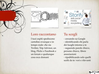 Loro raccontano
I tuoi ospiti spediscono
cartoline ovunque e in
tempo reale: che sia
Twitter, Trip Advisor, un
blog, Flickr e Facebook e
un forum e qualunque
cosa esca domani
Tu scegli
- cercando su Google
- identiﬁcando chi parla
dei luoghi intorno a te
- seguendo parole chiave,
persone chiave, libere
associazioni
- ripubblicando solo quelli
scelti da te: veri e rilevanti
 